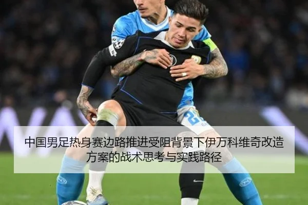 中国男足热身赛边路推进受阻背景下伊万科维奇改造方案的战术思考与实践路径