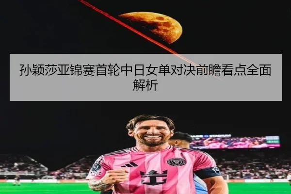 孙颖莎亚锦赛首轮中日女单对决前瞻看点全面解析